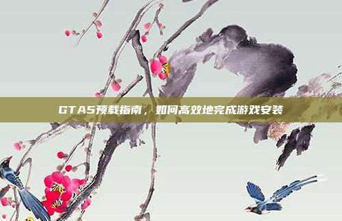 GTA5预载指南，如何高效地完成游戏安装