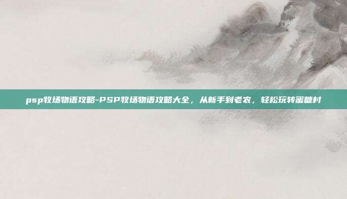 psp牧场物语攻略-PSP牧场物语攻略大全，从新手到老农，轻松玩转蜜糖村