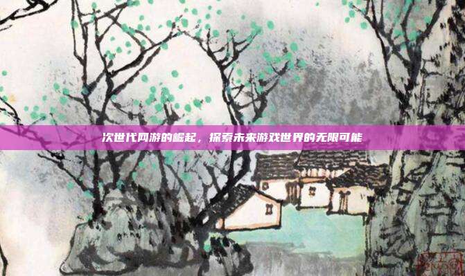 次世代网游的崛起，探索未来游戏世界的无限可能
