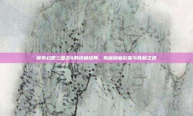 探索幻想三国志4的终极结局，揭秘隐藏彩蛋与胜利之道