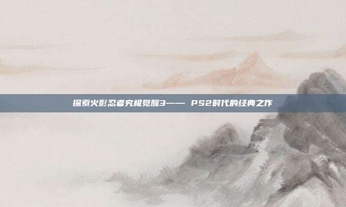 探索火影忍者究极觉醒3—— PS2时代的经典之作