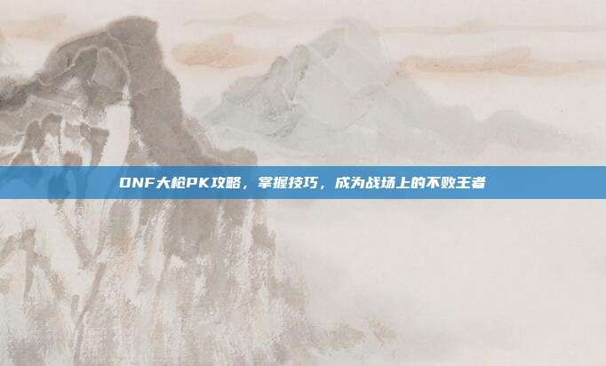 DNF大枪PK攻略，掌握技巧，成为战场上的不败王者