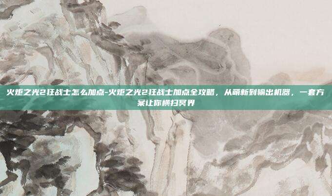 火炬之光2狂战士怎么加点-火炬之光2狂战士加点全攻略，从萌新到输出机器，一套方案让你横扫冥界