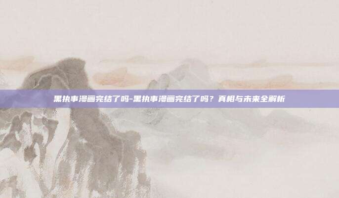 黑执事漫画完结了吗-黑执事漫画完结了吗？真相与未来全解析