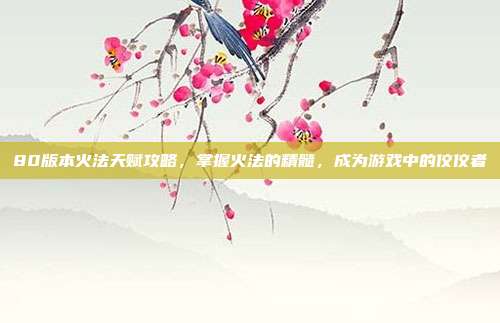 80版本火法天赋攻略，掌握火法的精髓，成为游戏中的佼佼者