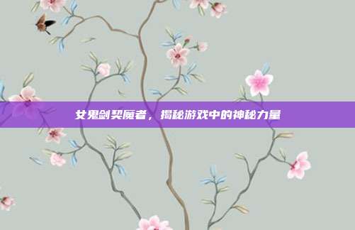 女鬼剑契魔者，揭秘游戏中的神秘力量