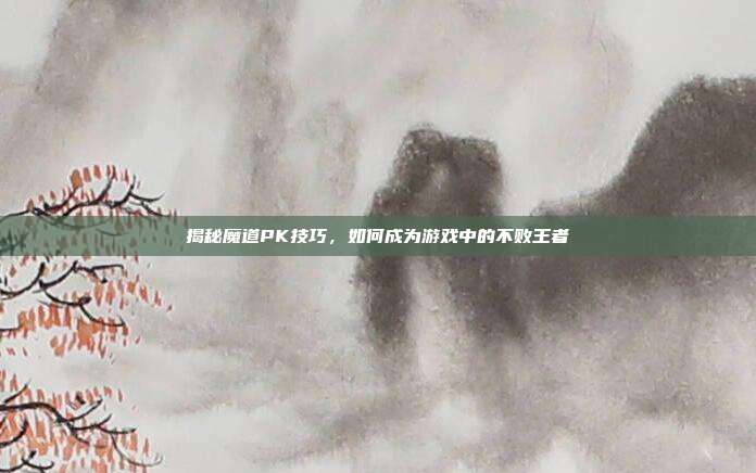 揭秘魔道PK技巧，如何成为游戏中的不败王者