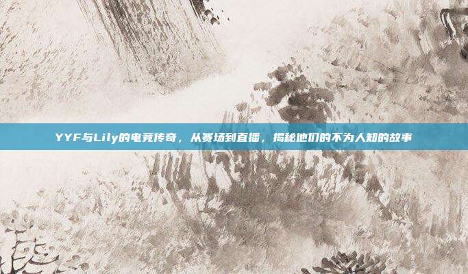 YYF与Lily的电竞传奇，从赛场到直播，揭秘他们的不为人知的故事