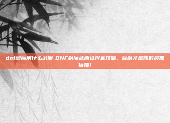 dnf剑魔用什么武器-DNF剑魔武器选择全攻略，巨剑才是你的最佳搭档！