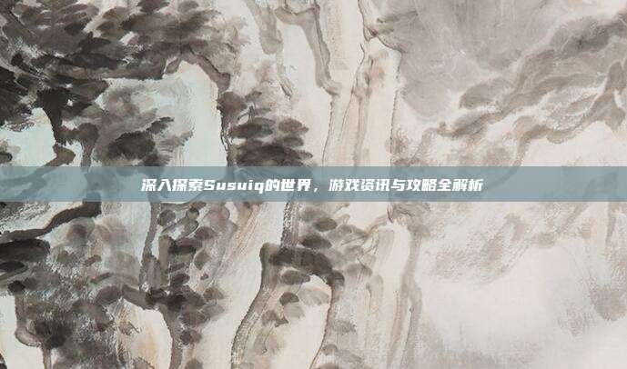 深入探索Susuiq的世界，游戏资讯与攻略全解析