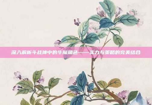 深入解析斗战神中的牛魔角色——实力与策略的完美结合