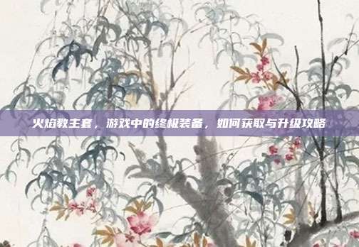 火焰教主套，游戏中的终极装备，如何获取与升级攻略