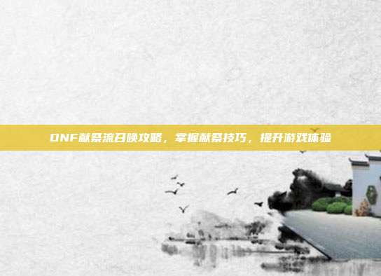 DNF献祭流召唤攻略，掌握献祭技巧，提升游戏体验
