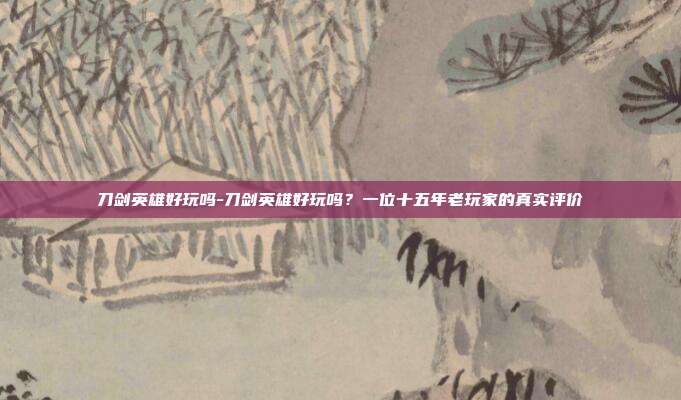 刀剑英雄好玩吗-刀剑英雄好玩吗？一位十五年老玩家的真实评价