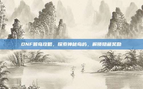DNF猴岛攻略，探索神秘岛屿，解锁隐藏奖励
