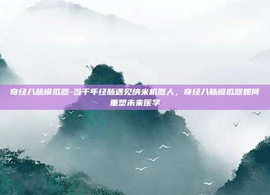 奇经八脉模拟器-当千年经脉遇见纳米机器人，奇经八脉模拟器如何重塑未来医学