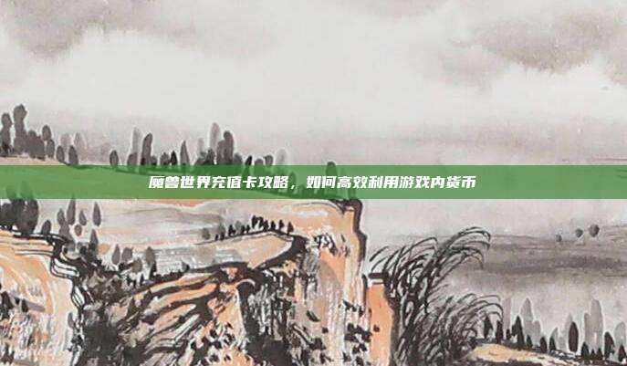 魔兽世界充值卡攻略，如何高效利用游戏内货币