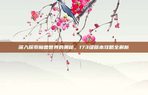 深入探索魔兽世界的奥秘，173级版本攻略全解析