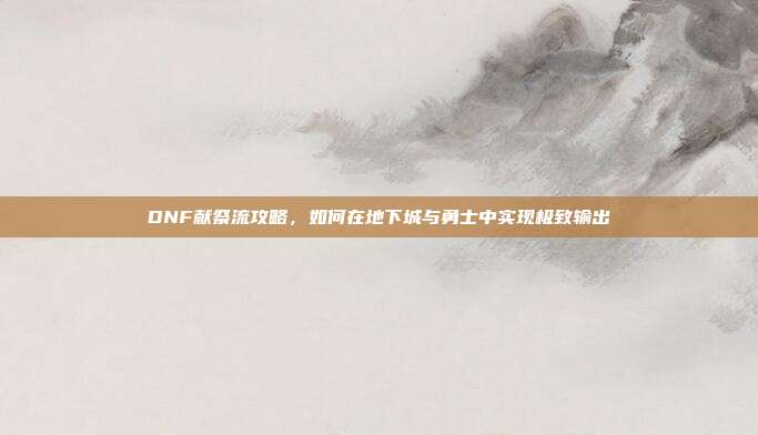 DNF献祭流攻略，如何在地下城与勇士中实现极致输出