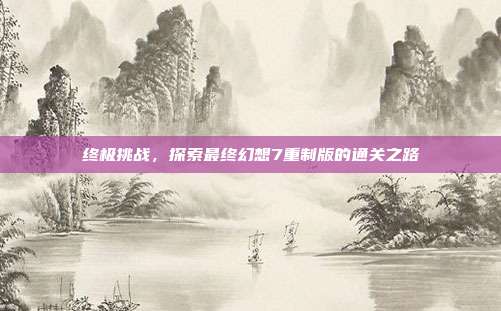 终极挑战，探索最终幻想7重制版的通关之路