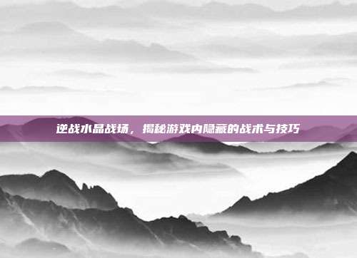 逆战水晶战场，揭秘游戏内隐藏的战术与技巧