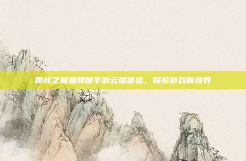 哪吒之魔童降世手游云播体验，探索游戏新境界