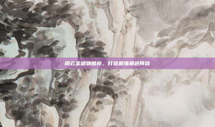 闲云圣遗物推荐，打造最强角色阵容