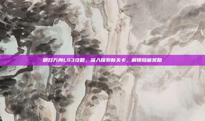 明日方舟LS3攻略，深入探索新关卡，解锁隐藏奖励