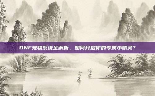 DNF宠物系统全解析,如何开启你的专属小精灵?