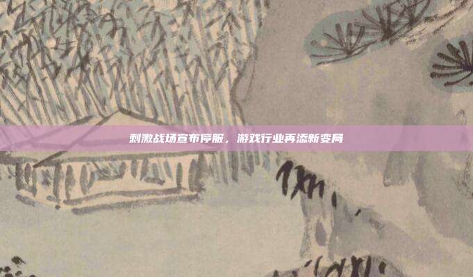 刺激战场宣布停服,游戏行业再添新变局