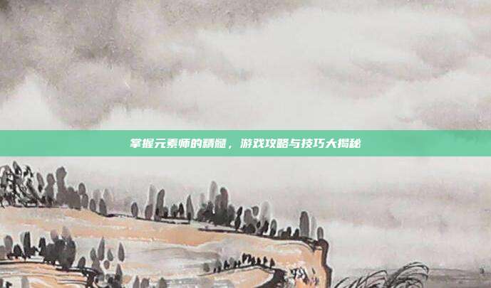 掌握元素师的精髓，游戏攻略与技巧大揭秘