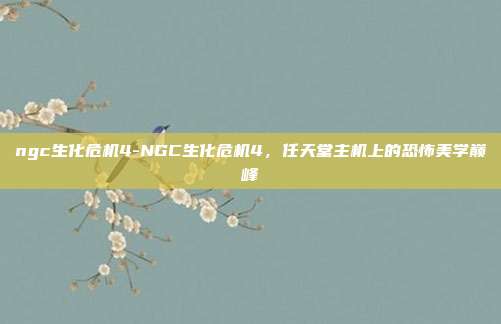 ngc生化危机4-NGC生化危机4，任天堂主机上的恐怖美学巅峰