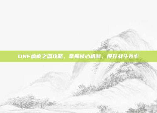 DNF瘟疫之源攻略,掌握核心机制,提升战斗效率