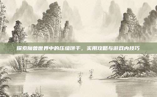 探索魔兽世界中的压缩饼干,实用攻略与游戏内技巧