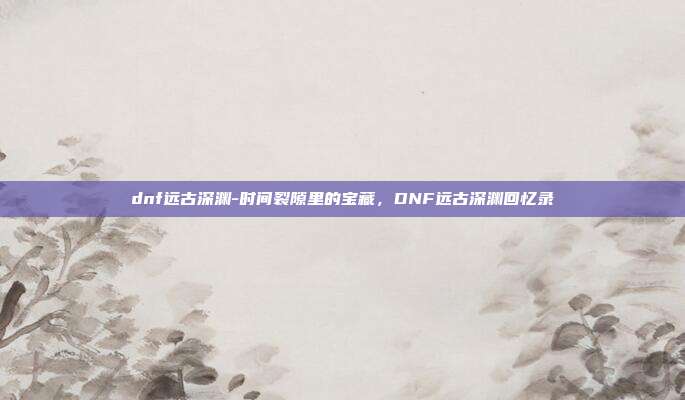 dnf远古深渊-时间裂隙里的宝藏，DNF远古深渊回忆录