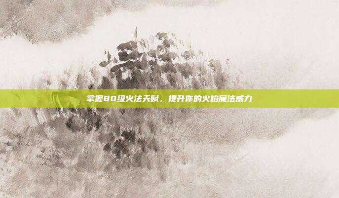 掌握80级火法天赋,提升你的火焰魔法威力
