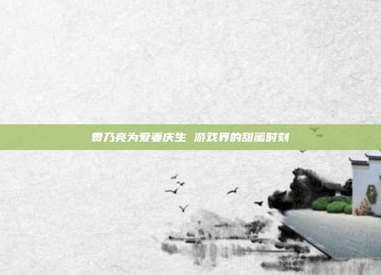 贾乃亮为爱妻庆生 游戏界的甜蜜时刻