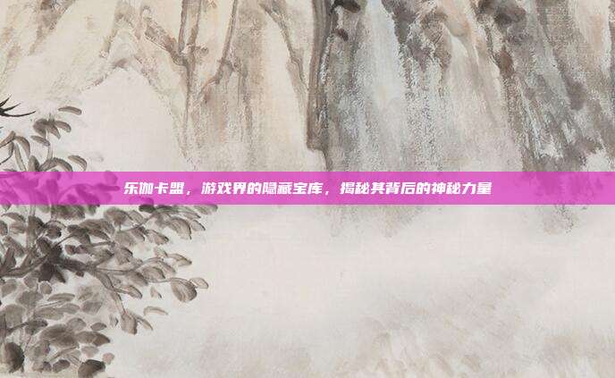 乐伽卡盟,游戏界的隐藏宝库,揭秘其背后的神秘力量