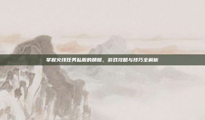 掌握火线任务私服的精髓,游戏攻略与技巧全解析