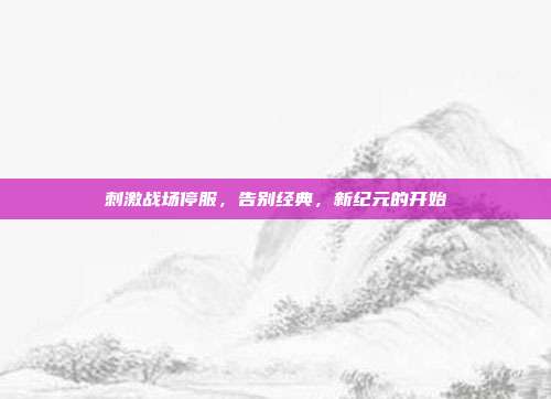 刺激战场停服,告别经典,新纪元的开始