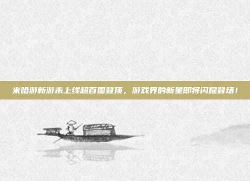 米哈游新游未上线超百国登顶，游戏界的新星即将闪耀登场！