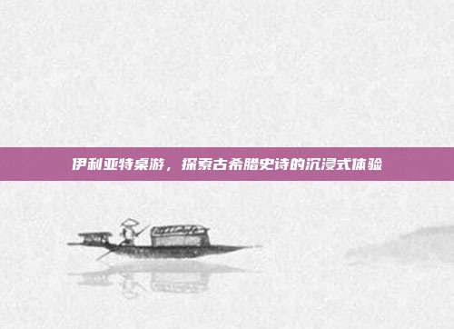 伊利亚特桌游,探索古希腊史诗的沉浸式体验