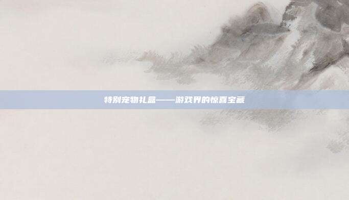 特别宠物礼盒——游戏界的惊喜宝藏