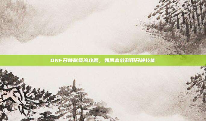 DNF召唤献祭流攻略,如何高效利用召唤技能