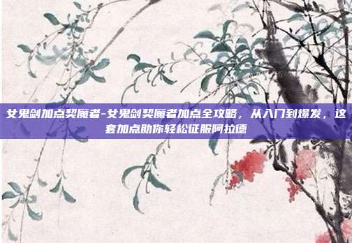 女鬼剑加点契魔者-女鬼剑契魔者加点全攻略，从入门到爆发，这套加点助你轻松征服阿拉德