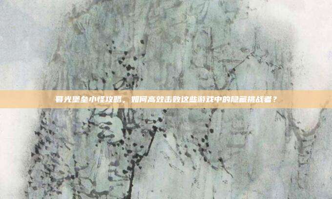 暮光堡垒小怪攻略,如何高效击败这些游戏中的隐藏挑战者?
