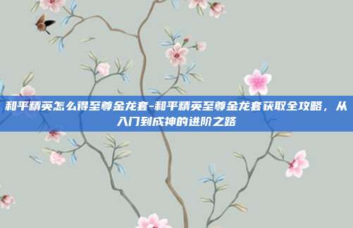 和平精英怎么得至尊金龙套-和平精英至尊金龙套获取全攻略，从入门到成神的进阶之路
