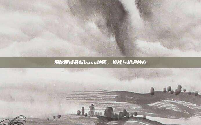 揭秘魔域最新boss地图,挑战与机遇并存