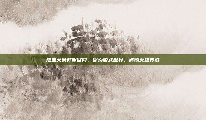 热血英豪韩服官网,探索游戏世界,解锁英雄传说