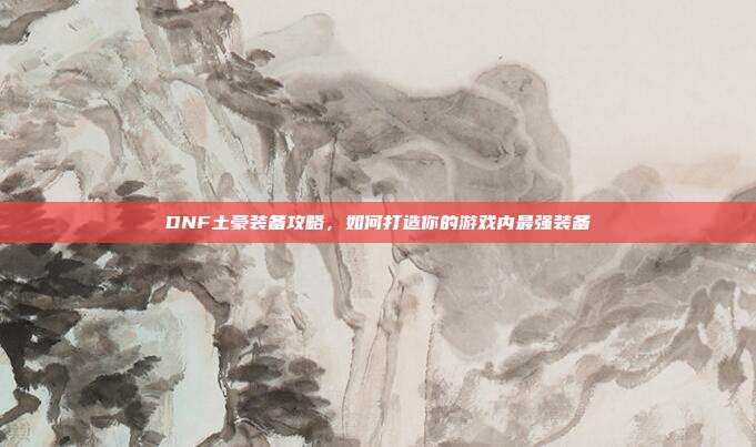 DNF土豪装备攻略,如何打造你的游戏内最强装备